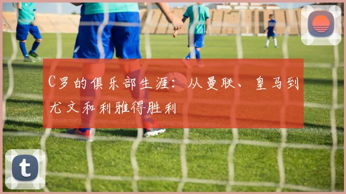 C罗的俱乐部生涯：从曼联、皇马到尤文和利雅得胜利