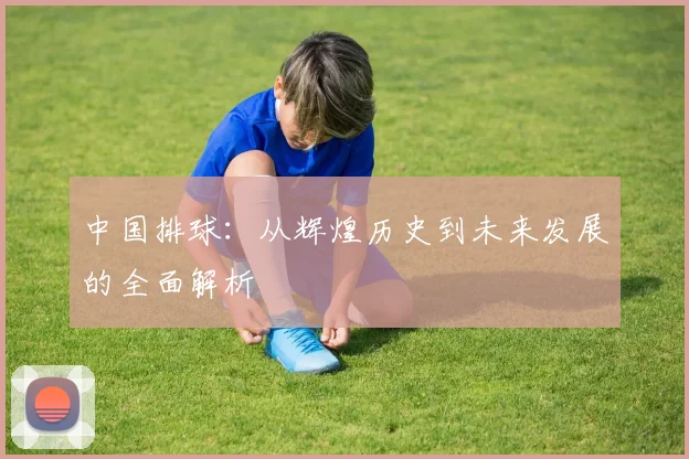 中国排球:从辉煌历史到未来发展的全面解析