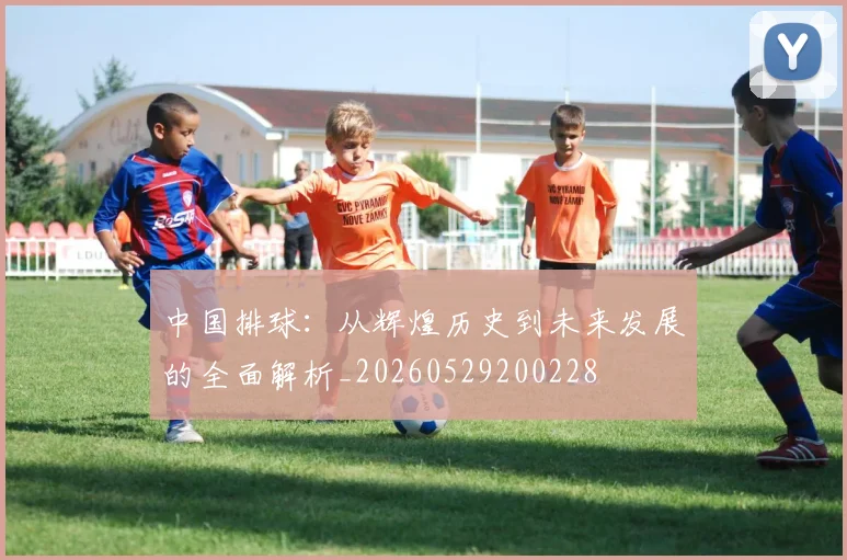 中国排球：从辉煌历史到未来发展的全面解析_20260529200228